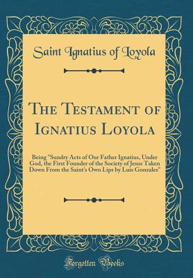 The Testament of Ignatius Loyola: Being Sundry Acts of Our Father Ignatius, Under God, the First Founder of the Society of Jesus Taken Down from the Saint's Own Lips by Luis Gonzales (Classic Reprint) - Loyola, Saint Ignatius of