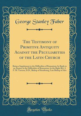 The Testimony of Primitive Antiquity Against the Peculiarities of the Latin Church: Being a Supplement to the Difficulties of Romanism; In Reply to an Answer to the Difficulties of Romanism, by the Right Rev. J. F. M. Trevern, D.D., Bishop of Strasbourg, - Faber, George Stanley