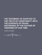 The Testimony of Sceptics to the Truth of Christianity: With the Evidence of Pagan Historians, by the Author of 'Heroines of Our Time'