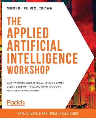 The The Applied Artificial Intelligence Workshop: Start working with AI today, to build games, design decision trees, and train your own machine learning models - So, Anthony, and So, William, and Nagy, Zsolt