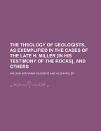 The Theology of Geologists, as Exemplified in the Cases of the Late H. Miller in His Testimony of the Rocks, and Others