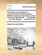 The Theory and Practice of Commerce and Maritime Affairs. Written Originally in Spanish, by Don Geronymo de Uztariz, ... Translated ... by John Kippax, ... Volume 1 of 2