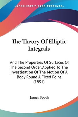 The Theory Of Elliptic Integrals: And The Properties Of Surfaces Of The Second Order, Applied To The Investigation Of The Motion Of A Body Round A Fixed Point (1851) - Booth, James