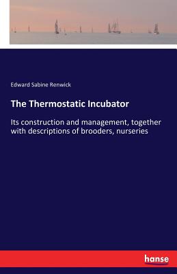 The Thermostatic Incubator: Its construction and management, together with descriptions of brooders, nurseries - Renwick, Edward Sabine