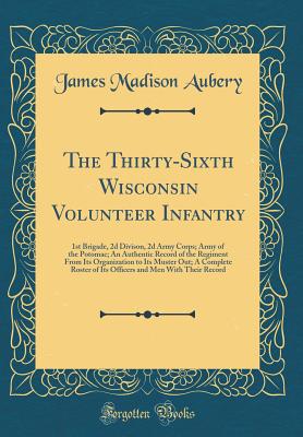 The Thirty-Sixth Wisconsin Volunteer Infantry: 1st Brigade, 2D Divison, 2D Army Corps; Army of the Potomac; An Authentic Record of the Regiment from Its Organization to Its Muster Out; A Complete Roster of Its Officers and Men with Their Record - Aubery, James Madison