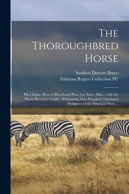 The Thoroughbred Horse: His Origin, How to Breed and How [to] Select Him: With the Horse Breeders' Guide: Embracing One Hundred Tabulated Pedigrees of the Principal Sires ... - Bruce, Sanders Dewees 1825-1902, and Fairman Rogers Collection (University (Creator)