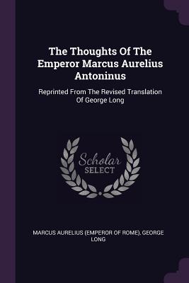 The Thoughts Of The Emperor Marcus Aurelius Antoninus: Reprinted From The Revised Translation Of George Long - Marcus Aurelius (Emperor of Rome) (Creator), and Long, George