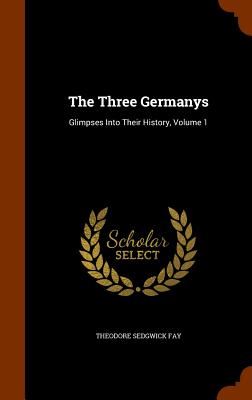 The Three Germanys: Glimpses Into Their History, Volume 1 - Fay, Theodore Sedgwick