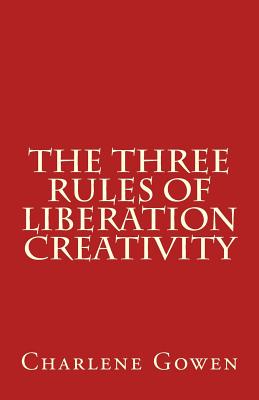 The Three Rules of Liberation Creativity: How to Become Happier, and More Resilient to Create the Life You Desire - Gowen, Charlene