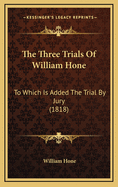 The Three Trials of William Hone: To Which Is Added the Trial by Jury (1818)