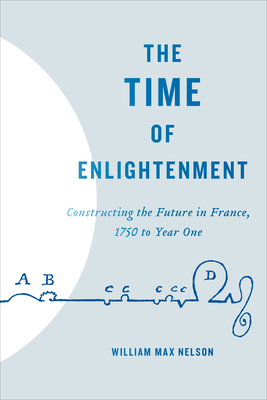 The Time of Enlightenment: Constructing the Future in France, 1750 to Year One - Nelson, William Max