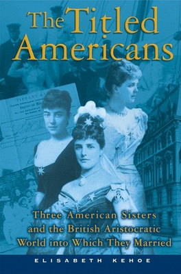 The Titled Americans: Three American Sisters and the British Aristocratic World Into Which They Married - Kehoe, Elisabeth