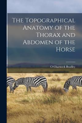 The Topographical Anatomy of the Thorax and Abdomen of the Horse - Bradley, O Charnock