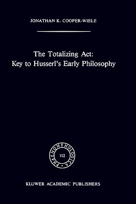 The Totalizing Act: Key to Husserl's Early Philosophy - Cooper-Wiele, J K