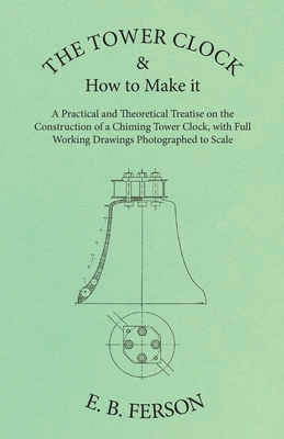 The Tower Clock and How to Make it - A Practical and Theoretical Treatise on the Construction of a Chiming Tower Clock, with Full Working Drawings Photographed to Scale - Ferson, E B