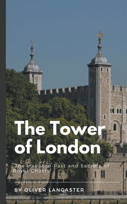 The Tower of London: The Haunted Past and Secrets of Royal Ghosts - Lancaster, Oliver