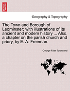 The Town and Borough of Leominster; With Illustrations of Its Ancient and Modern History ... Also, a Chapter on the Parish Church and Priory, by E. A. Freeman. - Scholar's Choice Edition