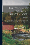 The Town and Country Brewery Book: Or, Every Man His Own Brewer, and Cellarman, Malster and Hop-Merchant: Conducted On Principles of Health, Profit, & Economy