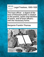 The Town Officer: A Digest of the Laws of Massachusetts in Relation to the Powers, Duties and Liabilities of Towns, and of Town Officers: With the Necessary Forms. - Thomas, Benjamin Franklin