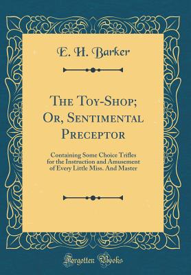 The Toy-Shop; Or, Sentimental Preceptor: Containing Some Choice Trifles for the Instruction and Amusement of Every Little Miss. and Master (Classic Reprint) - Barker, E H