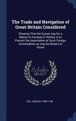 The Trade and Navigation of Great-Britain Considered: Shewing That the Surest way for a Nation to Increase in Riches, is to Prevent the Importation of Such Foreign Commodities as may be Reais'd at Home - Gee, Joshua