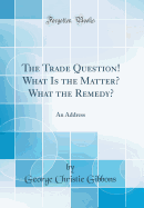 The Trade Question! What Is the Matter? What the Remedy?: An Address (Classic Reprint)