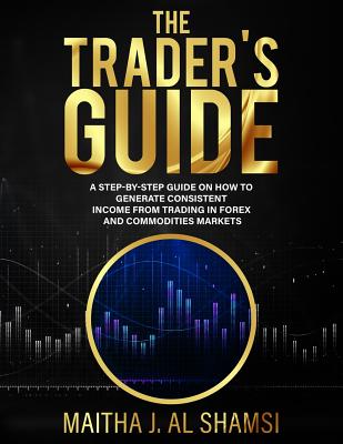 The Trader's Guide: A Step by Step Guide on How to Generate Consistent Income from Trading in Forex and Commodities Markets - Alshamsi, Maitha J