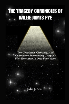 The Tragedy Chronicles of Willie James Pye: The Conviction, Clemency, And Controversy Surrounding Georgia's First Execution In Over Four Years - Scott, Julia J