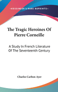 The Tragic Heroines Of Pierre Corneille: A Study In French Literature Of The Seventeenth Century