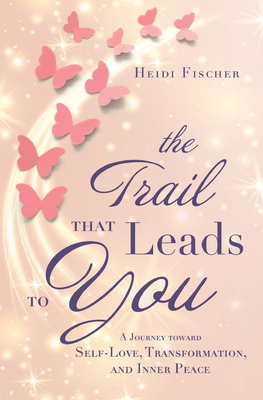 The Trail That Leads to You: A Journey toward Self-Love, Transformation, and Inner Peace - Fischer, Heidi