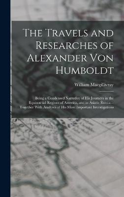 The Travels and Researches of Alexander Von Humboldt: Being a Condensed Narrative of His Journeys in the Equinoctial Regions of America, and in Asiatic Russia: --Together With Analyses of His More Important Investigations - Macgillivray, William