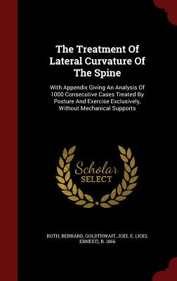 The Treatment Of Lateral Curvature Of The Spine: With Appendix Giving An Analysis Of 1000 Consecutive Cases Treated By Posture And Exercise Exclusively, Without Mechanical Supports - Bernard, Roth, and Goldthwait, Joel E (Joel Ernest) B 18 (Creator)