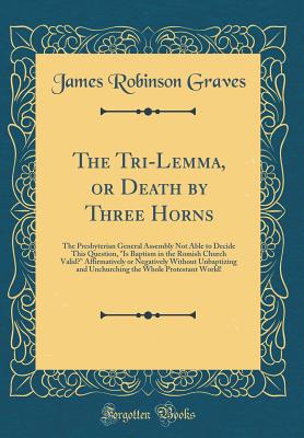 The Tri-Lemma, or Death by Three Horns: The Presbyterian General Assembly Not Able to Decide This Question, "is Baptism in the Romish Church Valid?" Affirmatively or Negatively Without Unbaptizing and Unchurching the Whole Protestant World! - Graves, James Robinson