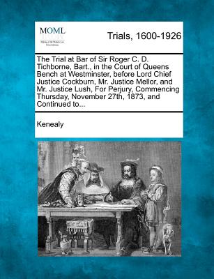 The Trial at Bar of Sir Roger C. D. Tichborne, Bart., in the Court of Queens Bench at Westminster, Before Lord Chief Justice Cockburn, Mr. Justice Mellor, and Mr. Justice Lush, for Perjury, Commencing Thursday, November 27th, 1873, and Continued To... - Kenealy