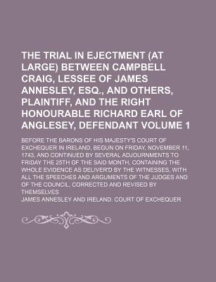 The Trial in Ejectment (at Large) Between Campbell Craig, Lessee of James Annesley, Esq., and Others, Plaintiff, and the Right Honourable Richard Earl of Anglesey, Defendant Volume 1; Before the Barons of His Majesty's Court of Exchequer in Ireland, Begun - Annesley, James