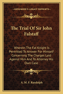 The Trial Of Sir John Falstaff: Wherein The Fat Knight Is Permitted To Answer For Himself Concerning The Charges Laid Against Him And To Attorney His Own Case