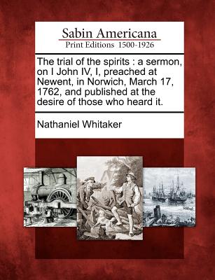 The Trial of the Spirits: A Sermon, on I John IV, I, Preached at Newent, in Norwich, March 17, 1762, and Published at the Desire of Those Who Heard It. - Whitaker, Nathaniel