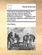 The Trial of Vice-Admiral Byng, at a Court-Martial, Held on Board His Majesty's Ship the St. George, in Portsmouth Harbour. ... Together with the Admiral's Defence, Taken Down in Short-Hand