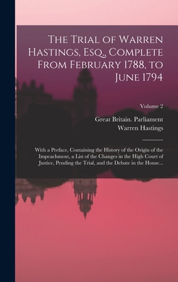 The Trial of Warren Hastings, Esq., Complete From February 1788, to June 1794; With a Preface, Containing the History of the Origin of the Impeachment, a List of the Changes in the High Court of Justice, Pending the Trial, and the Debate in the House... - Hastings, Warren 1732-1818 (Creator), and Great Britain Parliament (Creator)