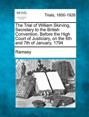 The Trial of William Skirving, Secretary to the British Convention, Before the High Court of Justiciary, on the 6th and 7th of January, 1794 - Ramsey