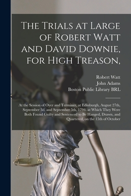 The Trials at Large of Robert Watt and David Downie, for High Treason,: at the Session of Oyer and Terminer, at Edinburgh, August 27th, September 3d, and September 5th, 1794. at Which They Were Both Found Guilty and Sentenced to Be Hanged, Drawn, And... - Watt, Robert D 1794? (Creator), and Adams, John 1735-1826 (Creator), and Boston Public Library (John Adams Lib (Creator)
