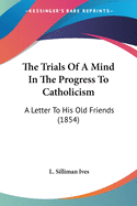 The Trials Of A Mind In The Progress To Catholicism: A Letter To His Old Friends (1854)