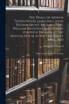 The Trials of Arthur Thistlewood, James Ings, John Thomas Brunt, Richard Tidd, William Davidson, and Others for High Treason at the Sessions House in the Old Bailey ... April, 1820: With the Antecedent Proceedings - Thistlewood, Arthur