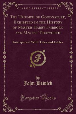 The Triumph of Goodnature, Exhibited in the History of Master Harry Fairborn and Master Trueworth: Interspersed with Tales and Fables (Classic Reprint) - Bewick, John