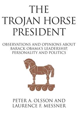 The Trojan Horse President: Observations and Opinions About Barack Obama's Leadership, Personality and Politics - Olsson, Peter, and Messner, Laurence