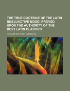 The True Doctrine of the Latin Subjunctive Mood, Proved Upon the Authority of the Best Latin Classics