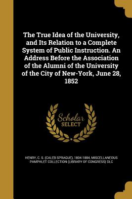 The True Idea of the University, and Its Relation to a Complete System of Public Instruction. An Address Before the Association of the Alumni of the University of the City of New-York, June 28, 1852 - Henry, C S (Caleb Sprague) 1804-1884 (Creator), and Miscellaneous Pamphlet Collection (Libra (Creator)