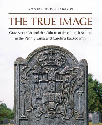 The True Image: Gravestone Art and the Culture of Scotch Irish Settlers in the Pennsylvania and Carolina Backcountry - Patterson, Daniel W