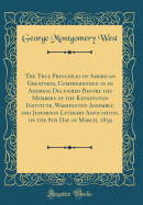 The True Principles of American Greatness, Comprehended in an Address Delivered Before the Members of the Kensington Institute, Washington Assembly, and Jefferson Literary Association, on the 8th Day of March, 1839 (Classic Reprint)