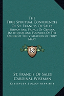 The True Spiritual Conferences Of St. Francis Of Sales: Bishop And Prince Of Geneva, Institutor And Founder Of The Order Of The Visitation Of Holy Mary